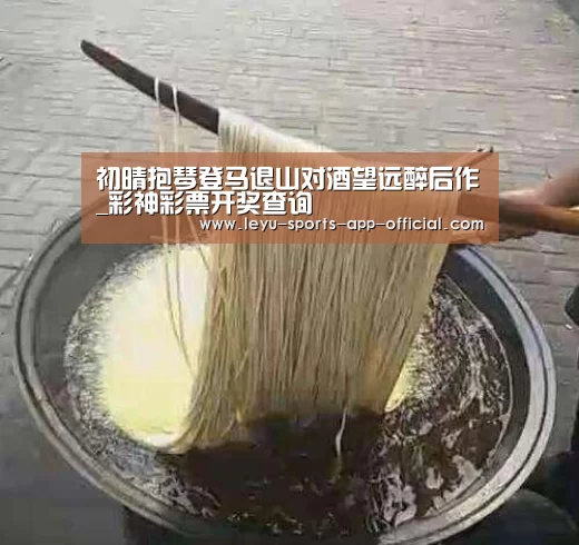 初晴抱琴登马退山对酒望远醉后作_彩神彩票开奖查询(图1) 彩神彩票